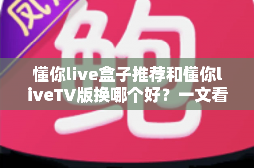 懂你live盒子推荐和懂你liveTV版换哪个好？一文看懂两大版本差异与最佳选择方案