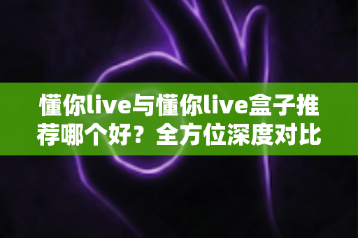 懂你live与懂你live盒子推荐哪个好？全方位深度对比帮你选对不踩坑