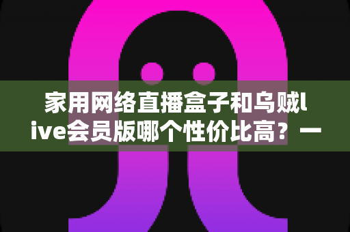 家用网络直播盒子和乌贼live会员版哪个性价比高？一文看懂硬件盒子与会员软件的真实差异