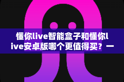 懂你live智能盒子和懂你live安卓版哪个更值得买？一篇看懂两者差异的终极选购指南