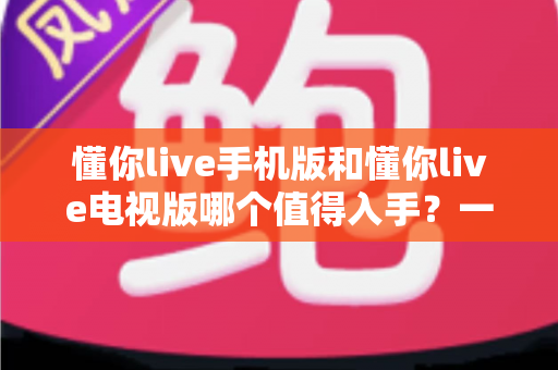 懂你live手机版和懂你live电视版哪个值得入手?一篇文章帮你彻底搞懂怎么选 懂你live手机版和懂你live电视版哪个值得入手?一篇文章帮你彻底搞懂怎么选