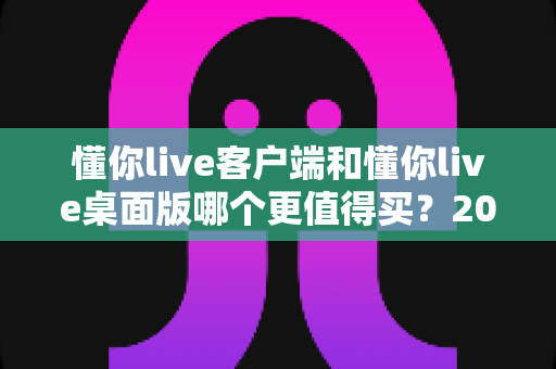 懂你live客户端和懂你live桌面版哪个更值得买?2025最新选购指南与深度对比分析 懂你live客户端和懂你live桌面版哪个更值得买?2025最新选购指南与深度对比分析