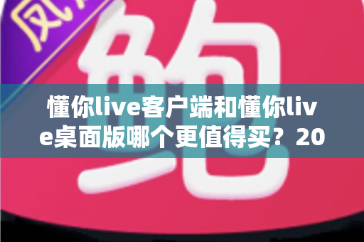 懂你live客户端和懂你live桌面版哪个更值得买?2025最新选购指南与深度对比分析 懂你live客户端和懂你live桌面版哪个更值得买?2025最新选购指南与深度对比分析