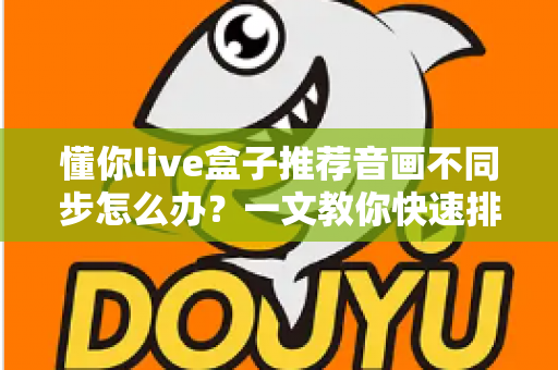 懂你live盒子推荐音画不同步怎么办?一文教你快速排查与彻底解决 懂你live盒子推荐音画不同步怎么办?一文教你快速排查与彻底解决