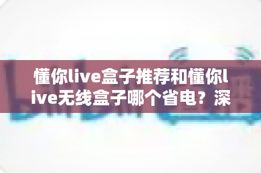 懂你live盒子推荐和懂你live无线盒子哪个省电?深度功耗对比与选购全攻略 懂你live盒子推荐和懂你live无线盒子哪个省电?深度功耗对比与选购全攻略