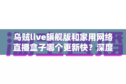 乌贼live旗舰版和家用网络直播盒子哪个更新快？深度解析两大直播方案更新频率差异，助你轻松选对设备