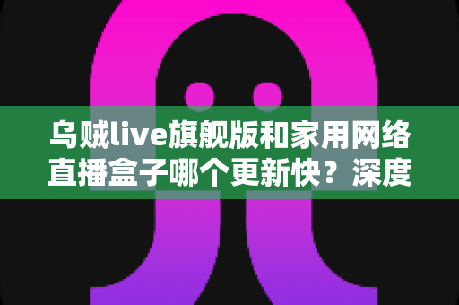 乌贼live旗舰版和家用网络直播盒子哪个更新快？深度解析两大直播方案更新频率差异，助你轻松选对设备