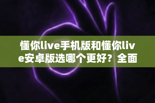 懂你live手机版和懂你live安卓版选哪个更好?全面对比解析帮你选出最合适的版本 懂你live手机版和懂你live安卓版选哪个更好?全面对比解析帮你选出最合适的版本