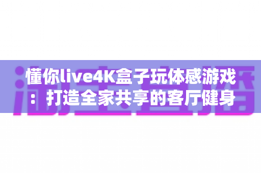 懂你live4K盒子玩体感游戏:打造全家共享的客厅健身娱乐新体验,一篇看懂选购、安装与玩法全攻略 懂你live4K盒子玩体感游戏:打造全家共享的客厅健身娱乐新体验,一篇看懂选购、安装与玩法全攻略