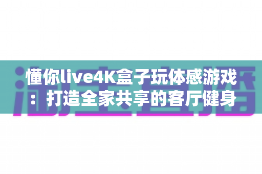 懂你live4K盒子玩体感游戏：打造全家共享的客厅健身娱乐新体验，一篇看懂选购、安装与玩法全攻略