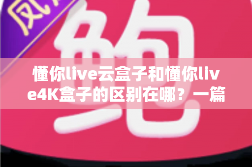 懂你live云盒子和懂你live4K盒子的区别在哪？一篇看懂选购要点与真实体验差异