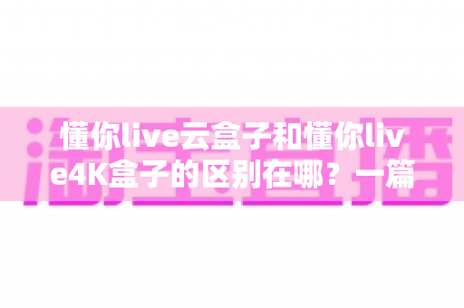 懂你live云盒子和懂你live4K盒子的区别在哪？一篇看懂选购要点与真实体验差异