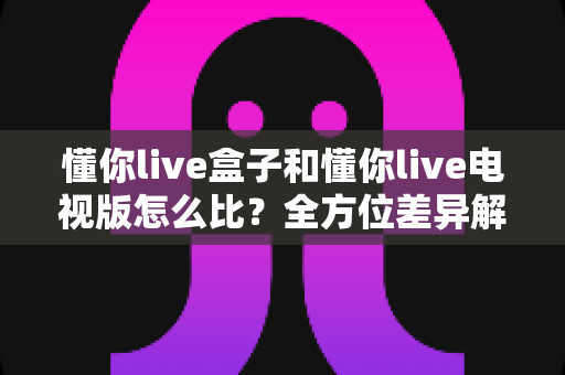 懂你live盒子和懂你live电视版怎么比？全方位差异解析与选择指南，帮你找到最适合的大屏观影方案