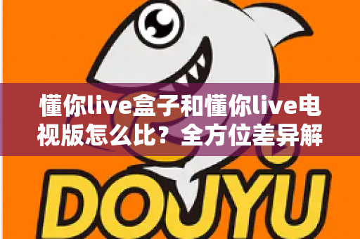 懂你live盒子和懂你live电视版怎么比？全方位差异解析与选择指南，帮你找到最适合的大屏观影方案