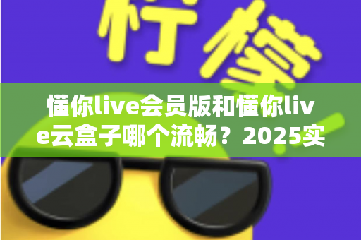 懂你live会员版和懂你live云盒子哪个流畅？2025实测对比与选购全攻略