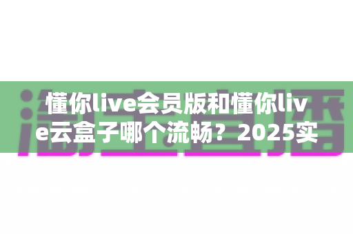 懂你live会员版和懂你live云盒子哪个流畅？2025实测对比与选购全攻略