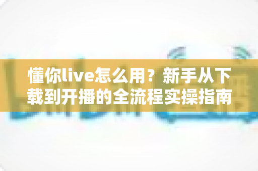 懂你live怎么用?新手从下载到开播的全流程实操指南 懂你live怎么用?新手从下载到开播的全流程实操指南