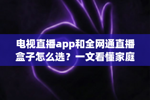 电视直播app和全网通直播盒子怎么选？一文看懂家庭大屏观影的最优解决方案与避坑指南