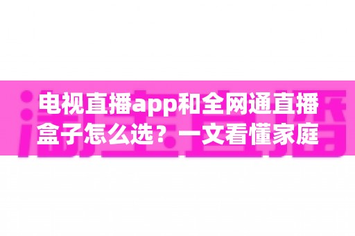 电视直播app和全网通直播盒子怎么选？一文看懂家庭大屏观影的最优解决方案与避坑指南