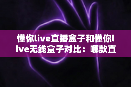 懂你live直播盒子和懂你live无线盒子对比:哪款直播设备更适合你?全方位选购指南 懂你live直播盒子和懂你live无线盒子对比:哪款直播设备更适合你?全方位选购指南