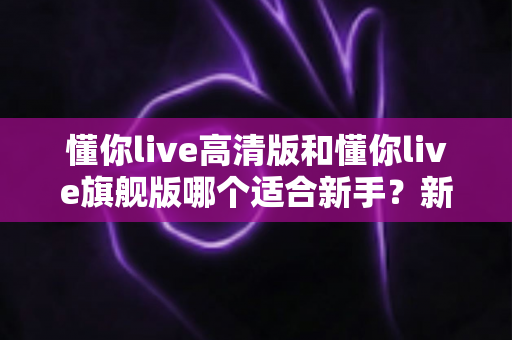 懂你live高清版和懂你live旗舰版哪个适合新手?新手入门选购深度解析与避坑指南 懂你live高清版和懂你live旗舰版哪个适合新手?新手入门选购深度解析与避坑指南