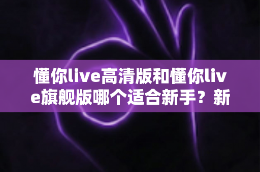 懂你live高清版和懂你live旗舰版哪个适合新手?新手入门选购深度解析与避坑指南 懂你live高清版和懂你live旗舰版哪个适合新手?新手入门选购深度解析与避坑指南