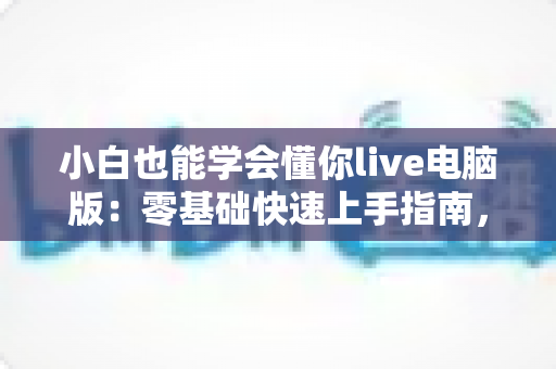 小白也能学会懂你live电脑版：零基础快速上手指南，轻松玩转直播新体验