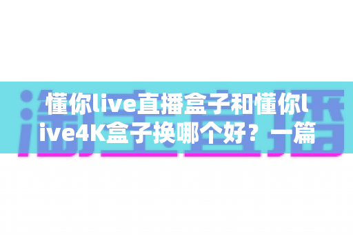 懂你live直播盒子和懂你live4K盒子换哪个好？一篇文章帮你选对不选贵