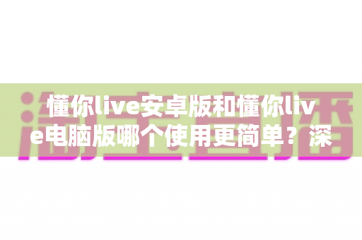 懂你live安卓版和懂你live电脑版哪个使用更简单?深度对比解析帮你选出最适合自己的版本 懂你live安卓版和懂你live电脑版哪个使用更简单?深度对比解析帮你选出最适合自己的版本