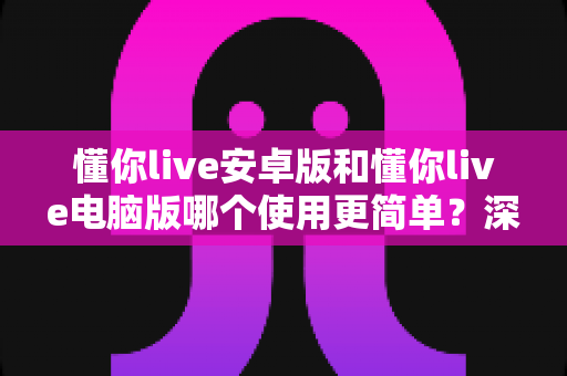 懂你live安卓版和懂你live电脑版哪个使用更简单?深度对比解析帮你选出最适合自己的版本 懂你live安卓版和懂你live电脑版哪个使用更简单?深度对比解析帮你选出最适合自己的版本