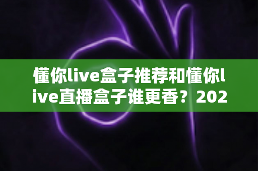 懂你live盒子推荐和懂你live直播盒子谁更香？2025年最全选购对比指南