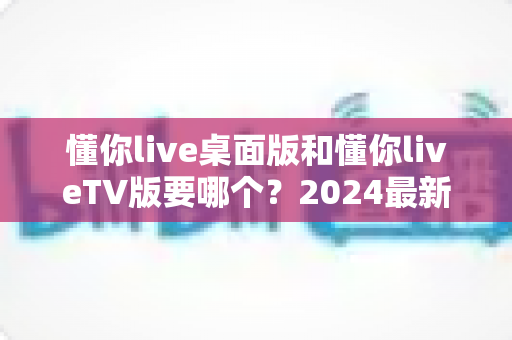 懂你live桌面版和懂你liveTV版要哪个？2024最新选择指南帮你告别纠结