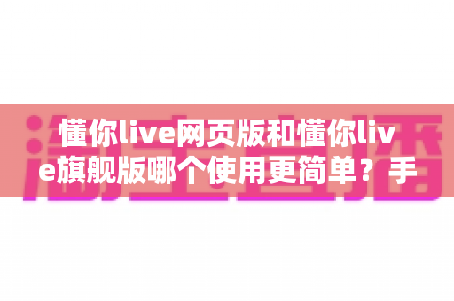 懂你live网页版和懂你live旗舰版哪个使用更简单？手把手帮你分析两者上手难度与选择建议