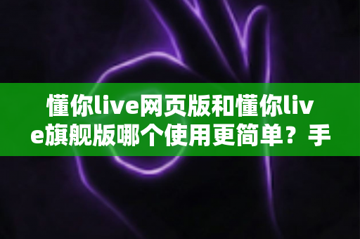 懂你live网页版和懂你live旗舰版哪个使用更简单？手把手帮你分析两者上手难度与选择建议
