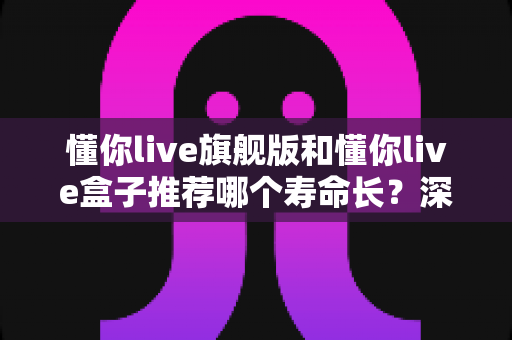 懂你live旗舰版和懂你live盒子推荐哪个寿命长?深度对比分析与实用选购指南 懂你live旗舰版和懂你live盒子推荐哪个寿命长?深度对比分析与实用选购指南