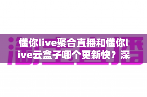 懂你live聚合直播和懂你live云盒子哪个更新快?深度解析与实用选购指南 懂你live聚合直播和懂你live云盒子哪个更新快?深度解析与实用选购指南