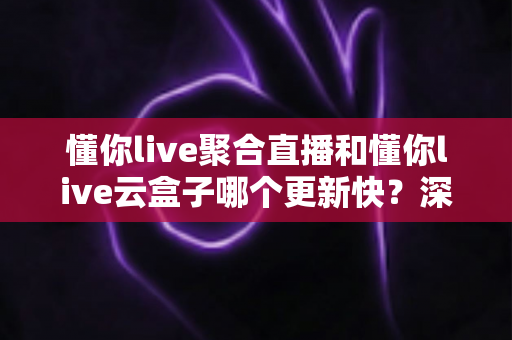 懂你live聚合直播和懂你live云盒子哪个更新快?深度解析与实用选购指南 懂你live聚合直播和懂你live云盒子哪个更新快?深度解析与实用选购指南
