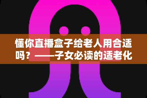 懂你直播盒子给老人用合适吗？——子女必读的适老化电视盒子选购与使用指南