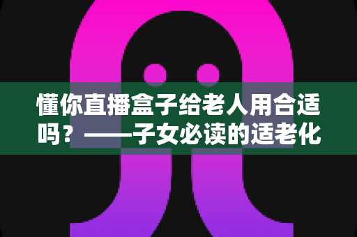 懂你直播盒子给老人用合适吗？——子女必读的适老化电视盒子选购与使用指南