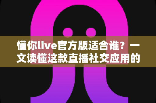 懂你live官方版适合谁？一文读懂这款直播社交应用的目标用户与使用价值