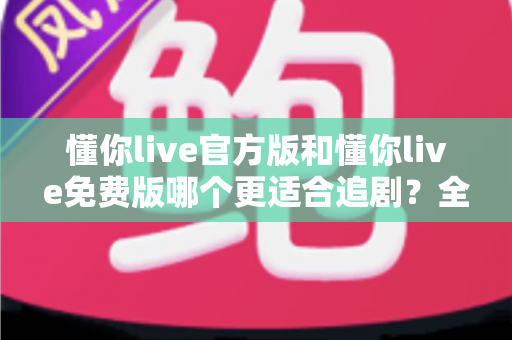 懂你live官方版和懂你live免费版哪个更适合追剧？全面对比分析帮你找到最佳观影方案