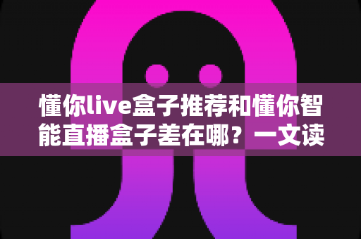 懂你live盒子推荐和懂你智能直播盒子差在哪?一文读懂选购差异与避坑指南 懂你live盒子推荐和懂你智能直播盒子差在哪?一文读懂选购差异与避坑指南