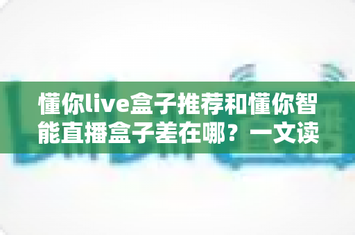 懂你live盒子推荐和懂你智能直播盒子差在哪?一文读懂选购差异与避坑指南 懂你live盒子推荐和懂你智能直播盒子差在哪?一文读懂选购差异与避坑指南