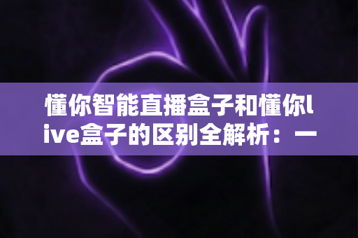 懂你智能直播盒子和懂你live盒子的区别全解析：一文看懂如何选对直播神器