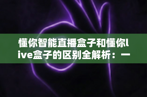 懂你智能直播盒子和懂你live盒子的区别全解析：一文看懂如何选对直播神器