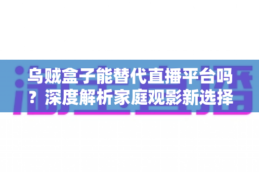 乌贼盒子能替代直播平台吗？深度解析家庭观影新选择与直播平台的真实差距
