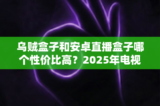 乌贼盒子和安卓直播盒子哪个性价比高?2025年电视盒子选购深度评测与避坑指南 乌贼盒子和安卓直播盒子哪个性价比高?2025年电视盒子选购深度评测与避坑指南