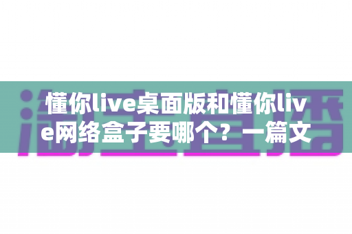 懂你live桌面版和懂你live网络盒子要哪个?一篇文章帮你选对最佳观影方案 懂你live桌面版和懂你live网络盒子要哪个?一篇文章帮你选对最佳观影方案