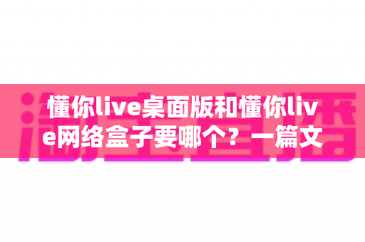 懂你live桌面版和懂你live网络盒子要哪个?一篇文章帮你选对最佳观影方案 懂你live桌面版和懂你live网络盒子要哪个?一篇文章帮你选对最佳观影方案