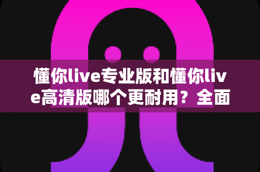 懂你live专业版和懂你live高清版哪个更耐用?全面对比解析与选购避坑指南 懂你live专业版和懂你live高清版哪个更耐用?全面对比解析与选购避坑指南